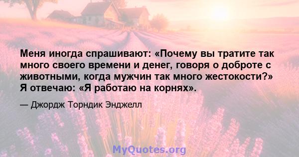 Меня иногда спрашивают: «Почему вы тратите так много своего времени и денег, говоря о доброте с животными, когда мужчин так много жестокости?» Я отвечаю: «Я работаю на корнях».