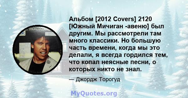 Альбом [2012 Covers] 2120 [Южный Мичиган -авеню] был другим. Мы рассмотрели там много классики. Но большую часть времени, когда мы это делали, я всегда гордился тем, что копал неясные песни, о которых никто не знал.