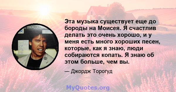 Эта музыка существует еще до бороды на Моисея. Я счастлив делать это очень хорошо, и у меня есть много хороших песен, которые, как я знаю, люди собираются копать. Я знаю об этом больше, чем вы.