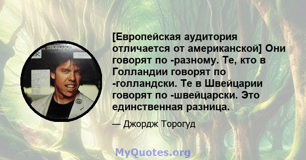 [Европейская аудитория отличается от американской] Они говорят по -разному. Те, кто в Голландии говорят по -голландски. Те в Швейцарии говорят по -швейцарски. Это единственная разница.