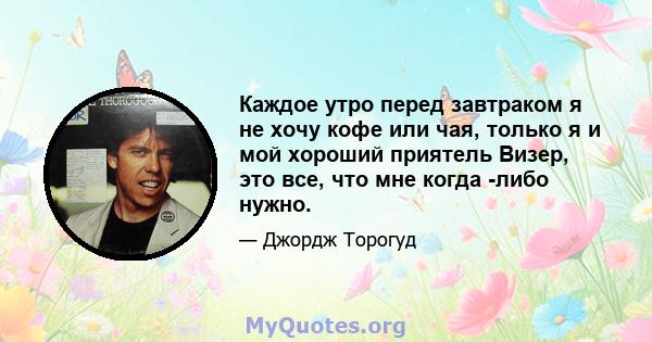 Каждое утро перед завтраком я не хочу кофе или чая, только я и мой хороший приятель Визер, это все, что мне когда -либо нужно.