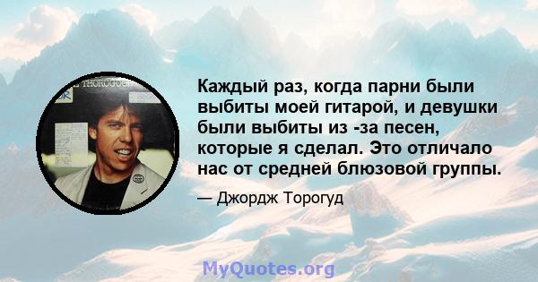 Каждый раз, когда парни были выбиты моей гитарой, и девушки были выбиты из -за песен, которые я сделал. Это отличало нас от средней блюзовой группы.