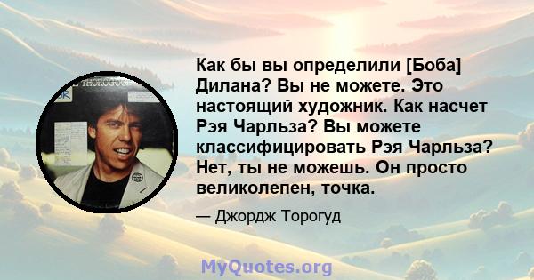 Как бы вы определили [Боба] Дилана? Вы не можете. Это настоящий художник. Как насчет Рэя Чарльза? Вы можете классифицировать Рэя Чарльза? Нет, ты не можешь. Он просто великолепен, точка.