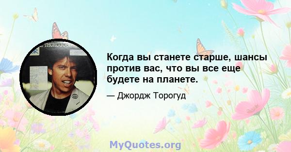 Когда вы станете старше, шансы против вас, что вы все еще будете на планете.