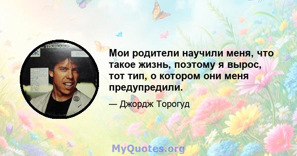 Мои родители научили меня, что такое жизнь, поэтому я вырос, тот тип, о котором они меня предупредили.