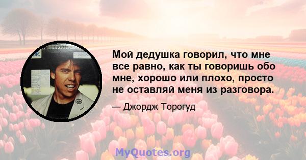 Мой дедушка говорил, что мне все равно, как ты говоришь обо мне, хорошо или плохо, просто не оставляй меня из разговора.