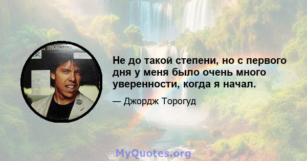 Не до такой степени, но с первого дня у меня было очень много уверенности, когда я начал.