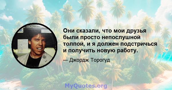 Они сказали, что мои друзья были просто непослушной толпой, и я должен подстричься и получить новую работу.