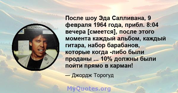 После шоу Эда Салливана, 9 февраля 1964 года, прибл. 8:04 вечера [смеется], после этого момента каждый альбом, каждый гитара, набор барабанов, которые когда -либо были проданы ... 10% должны были пойти прямо в карман!