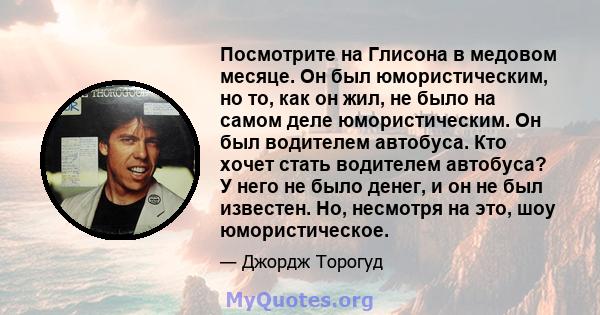 Посмотрите на Глисона в медовом месяце. Он был юмористическим, но то, как он жил, не было на самом деле юмористическим. Он был водителем автобуса. Кто хочет стать водителем автобуса? У него не было денег, и он не был