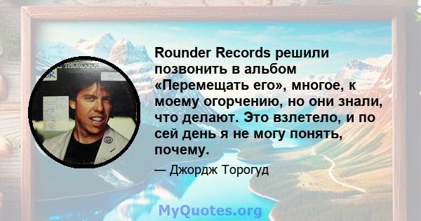 Rounder Records решили позвонить в альбом «Перемещать его», многое, к моему огорчению, но они знали, что делают. Это взлетело, и по сей день я не могу понять, почему.