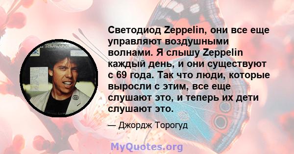 Светодиод Zeppelin, они все еще управляют воздушными волнами. Я слышу Zeppelin каждый день, и они существуют с 69 года. Так что люди, которые выросли с этим, все еще слушают это, и теперь их дети слушают это.