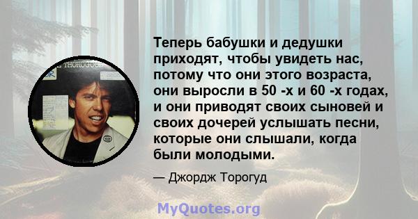 Теперь бабушки и дедушки приходят, чтобы увидеть нас, потому что они этого возраста, они выросли в 50 -х и 60 -х годах, и они приводят своих сыновей и своих дочерей услышать песни, которые они слышали, когда были