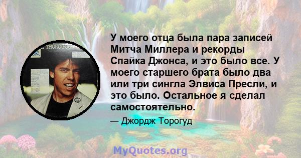 У моего отца была пара записей Митча Миллера и рекорды Спайка Джонса, и это было все. У моего старшего брата было два или три сингла Элвиса Пресли, и это было. Остальное я сделал самостоятельно.