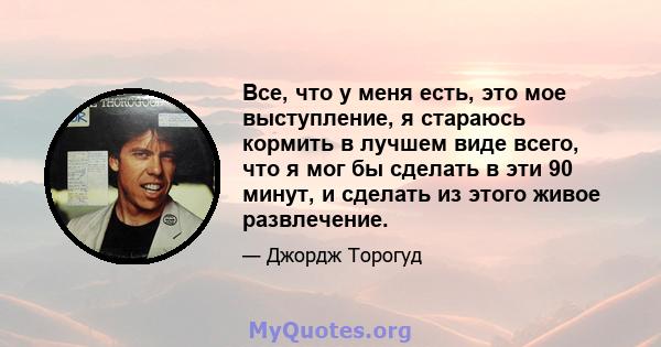 Все, что у меня есть, это мое выступление, я стараюсь кормить в лучшем виде всего, что я мог бы сделать в эти 90 минут, и сделать из этого живое развлечение.