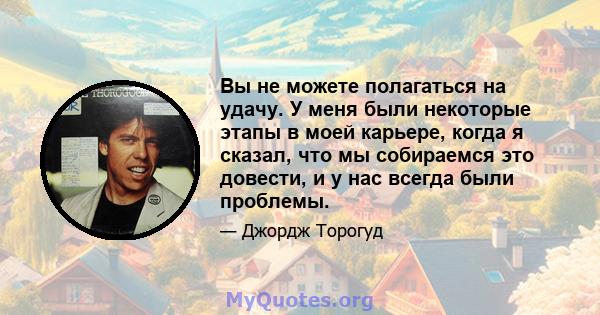 Вы не можете полагаться на удачу. У меня были некоторые этапы в моей карьере, когда я сказал, что мы собираемся это довести, и у нас всегда были проблемы.