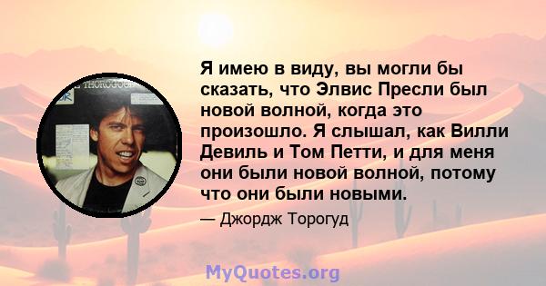 Я имею в виду, вы могли бы сказать, что Элвис Пресли был новой волной, когда это произошло. Я слышал, как Вилли Девиль и Том Петти, и для меня они были новой волной, потому что они были новыми.