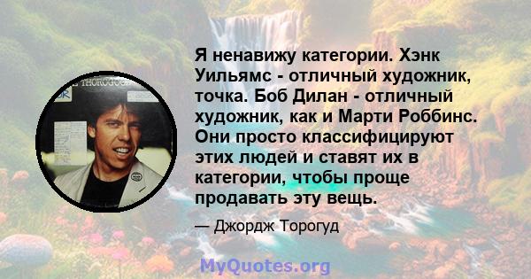 Я ненавижу категории. Хэнк Уильямс - отличный художник, точка. Боб Дилан - отличный художник, как и Марти Роббинс. Они просто классифицируют этих людей и ставят их в категории, чтобы проще продавать эту вещь.