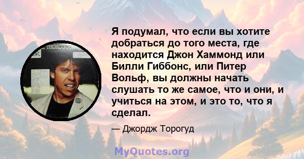 Я подумал, что если вы хотите добраться до того места, где находится Джон Хаммонд или Билли Гиббонс, или Питер Вольф, вы должны начать слушать то же самое, что и они, и учиться на этом, и это то, что я сделал.