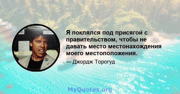 Я поклялся под присягой с правительством, чтобы не давать место местонахождения моего местоположения.