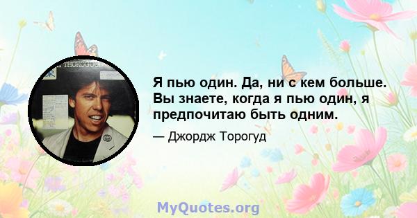 Я пью один. Да, ни с кем больше. Вы знаете, когда я пью один, я предпочитаю быть одним.