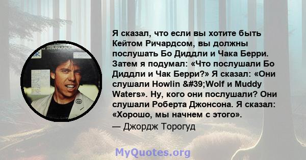 Я сказал, что если вы хотите быть Кейтом Ричардсом, вы должны послушать Бо Диддли и Чака Берри. Затем я подумал: «Что послушали Бо Диддли и Чак Берри?» Я сказал: «Они слушали Howlin 'Wolf и Muddy Waters». Ну, кого