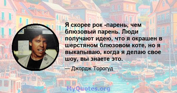 Я скорее рок -парень, чем блюзовый парень. Люди получают идею, что я окрашен в шерстяном блюзовом коте, но я выкапываю, когда я делаю свое шоу, вы знаете это.