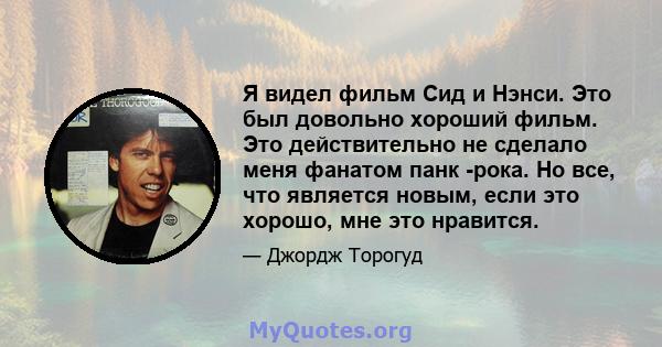 Я видел фильм Сид и Нэнси. Это был довольно хороший фильм. Это действительно не сделало меня фанатом панк -рока. Но все, что является новым, если это хорошо, мне это нравится.