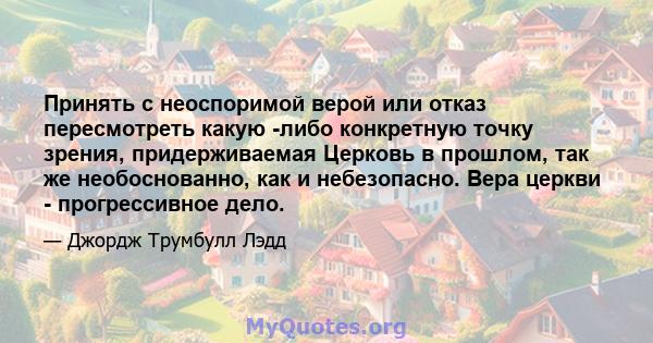 Принять с неоспоримой верой или отказ пересмотреть какую -либо конкретную точку зрения, придерживаемая Церковь в прошлом, так же необоснованно, как и небезопасно. Вера церкви - прогрессивное дело.