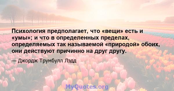 Психология предполагает, что «вещи» есть и «умы»; и что в определенных пределах, определяемых так называемой «природой» обоих, они действуют причинно на друг другу.