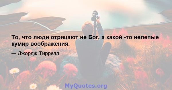 То, что люди отрицают не Бог, а какой -то нелепые кумир воображения.