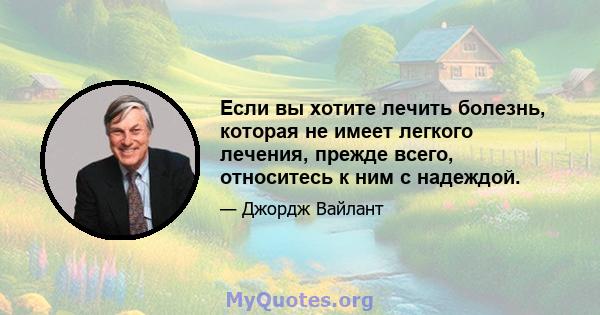 Если вы хотите лечить болезнь, которая не имеет легкого лечения, прежде всего, относитесь к ним с надеждой.