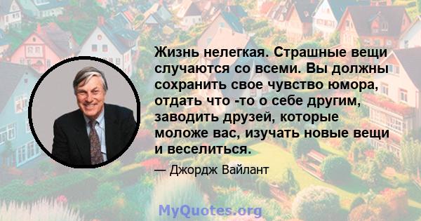 Жизнь нелегкая. Страшные вещи случаются со всеми. Вы должны сохранить свое чувство юмора, отдать что -то о себе другим, заводить друзей, которые моложе вас, изучать новые вещи и веселиться.