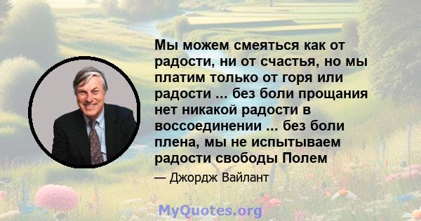 Мы можем смеяться как от радости, ни от счастья, но мы платим только от горя или радости ... без боли прощания нет никакой радости в воссоединении ... без боли плена, мы не испытываем радости свободы Полем