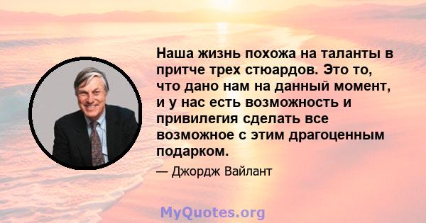 Наша жизнь похожа на таланты в притче трех стюардов. Это то, что дано нам на данный момент, и у нас есть возможность и привилегия сделать все возможное с этим драгоценным подарком.