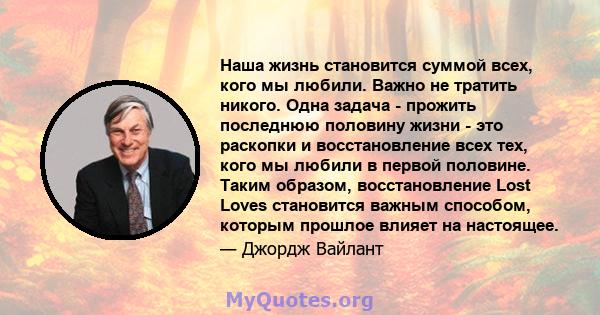 Наша жизнь становится суммой всех, кого мы любили. Важно не тратить никого. Одна задача - прожить последнюю половину жизни - это раскопки и восстановление всех тех, кого мы любили в первой половине. Таким образом,