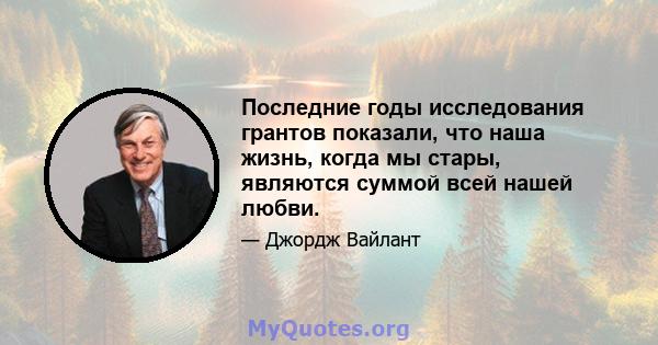 Последние годы исследования грантов показали, что наша жизнь, когда мы стары, являются суммой всей нашей любви.