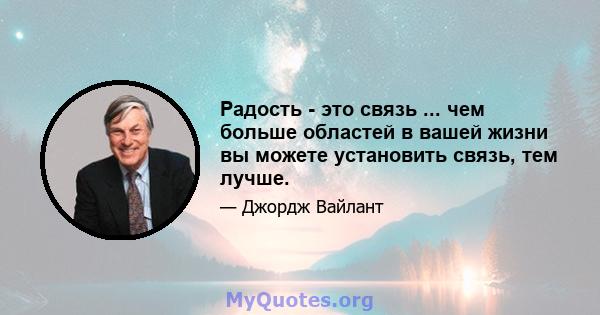 Радость - это связь ... чем больше областей в вашей жизни вы можете установить связь, тем лучше.