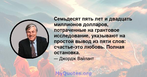 Семьдесят пять лет и двадцать миллионов долларов, потраченные на грантовое исследование, указывают на простой вывод из пяти слов: счастье-это любовь. Полная остановка.