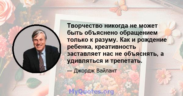 Творчество никогда не может быть объяснено обращением только к разуму. Как и рождение ребенка, креативность заставляет нас не объяснять, а удивляться и трепетать.