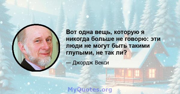 Вот одна вещь, которую я никогда больше не говорю: эти люди не могут быть такими глупыми, не так ли?