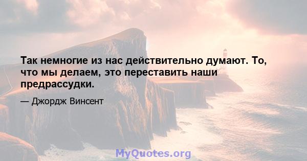 Так немногие из нас действительно думают. То, что мы делаем, это переставить наши предрассудки.