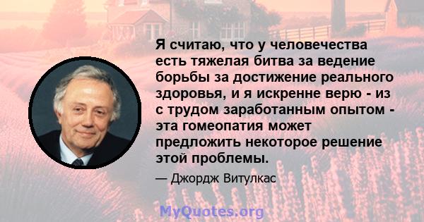 Я считаю, что у человечества есть тяжелая битва за ведение борьбы за достижение реального здоровья, и я искренне верю - из с трудом заработанным опытом - эта гомеопатия может предложить некоторое решение этой проблемы.