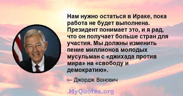 Нам нужно остаться в Ираке, пока работа не будет выполнена. Президент понимает это, и я рад, что он получает больше стран для участия. Мы должны изменить пение миллионов молодых мусульман с «джихада против мира» на