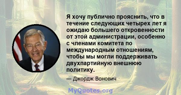 Я хочу публично прояснить, что в течение следующих четырех лет я ожидаю большего откровенности от этой администрации, особенно с членами комитета по международным отношениям, чтобы мы могли поддерживать двухпартийную