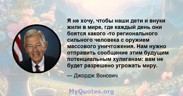 Я не хочу, чтобы наши дети и внуки жили в мире, где каждый день они боятся какого -то регионального сильного человека с оружием массового уничтожения. Нам нужно отправить сообщение этим будущим потенциальным хулиганам: