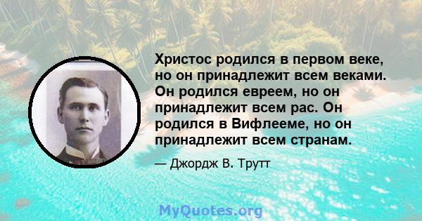 Христос родился в первом веке, но он принадлежит всем веками. Он родился евреем, но он принадлежит всем рас. Он родился в Вифлееме, но он принадлежит всем странам.