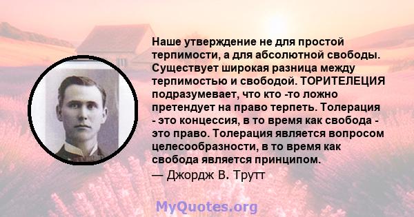 Наше утверждение не для простой терпимости, а для абсолютной свободы. Существует широкая разница между терпимостью и свободой. ТОРИТЕЛЕЦИЯ подразумевает, что кто -то ложно претендует на право терпеть. Толерация - это