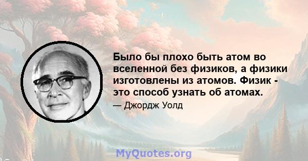 Было бы плохо быть атом во вселенной без физиков, а физики изготовлены из атомов. Физик - это способ узнать об атомах.