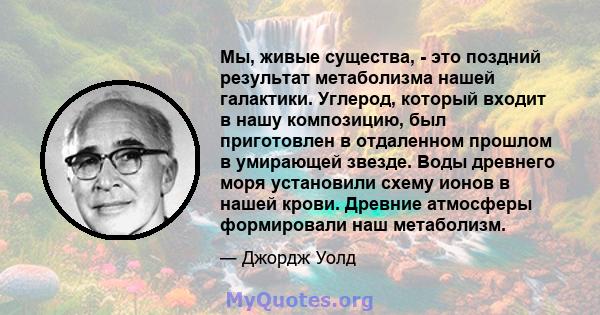 Мы, живые существа, - это поздний результат метаболизма нашей галактики. Углерод, который входит в нашу композицию, был приготовлен в отдаленном прошлом в умирающей звезде. Воды древнего моря установили схему ионов в